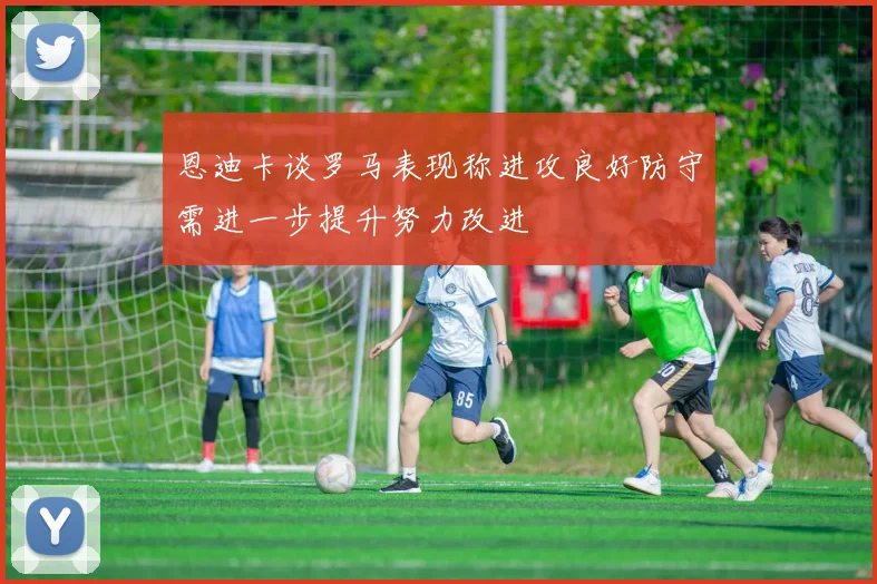 恩迪卡谈罗马表现称进攻良好防守需进一步提升努力改进
