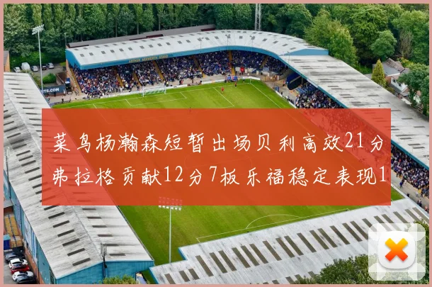 菜鸟杨瀚森短暂出场贝利高效21分弗拉格贡献12分7板乐福稳定表现13投13分