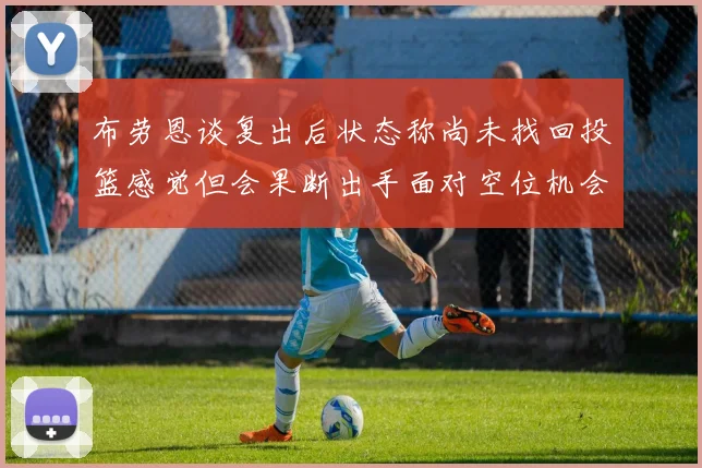 布劳恩谈复出后状态称尚未找回投篮感觉但会果断出手面对空位机会