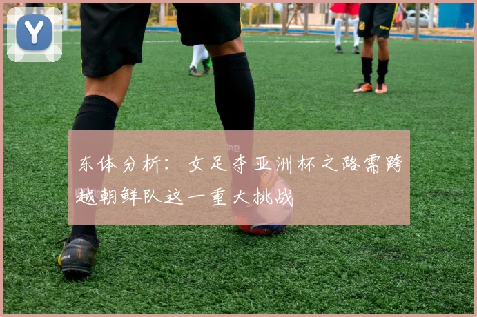 东体分析：女足夺亚洲杯之路需跨越朝鲜队这一重大挑战