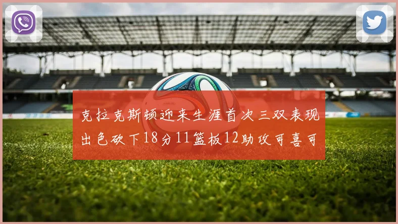 克拉克斯顿迎来生涯首次三双表现出色砍下18分11篮板12助攻可喜可贺
