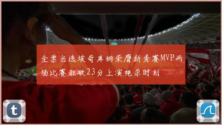全票当选埃奇库姆荣膺新秀赛MVP两场比赛狂砍23分上演绝杀时刻