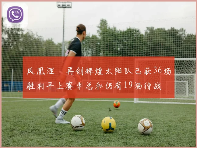 凤凰涅槃再创辉煌太阳队已获36场胜利平上赛季总和仍有19场待战