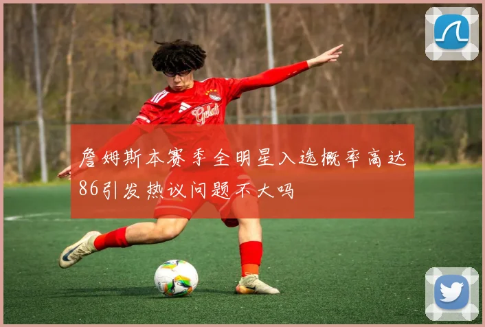詹姆斯本赛季全明星入选概率高达86引发热议问题不大吗