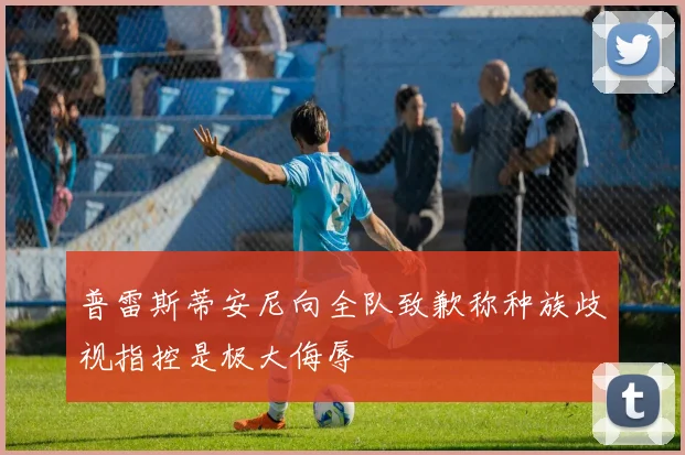 普雷斯蒂安尼向全队致歉称种族歧视指控是极大侮辱