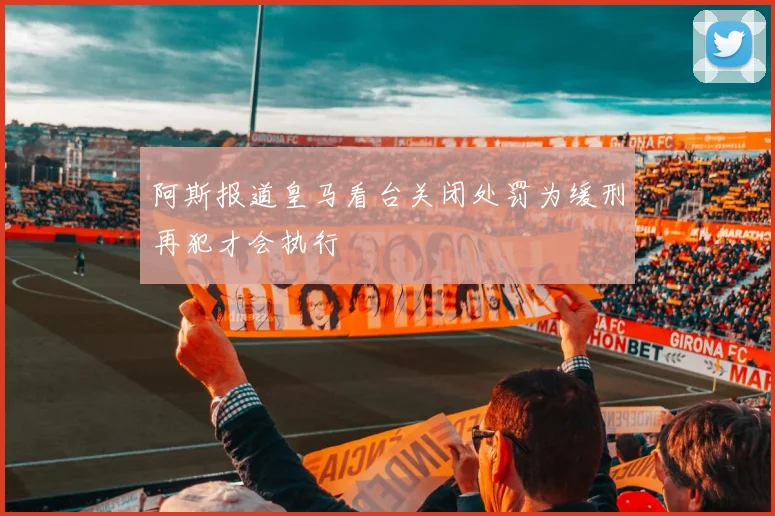 阿斯报道皇马看台关闭处罚为缓刑再犯才会执行