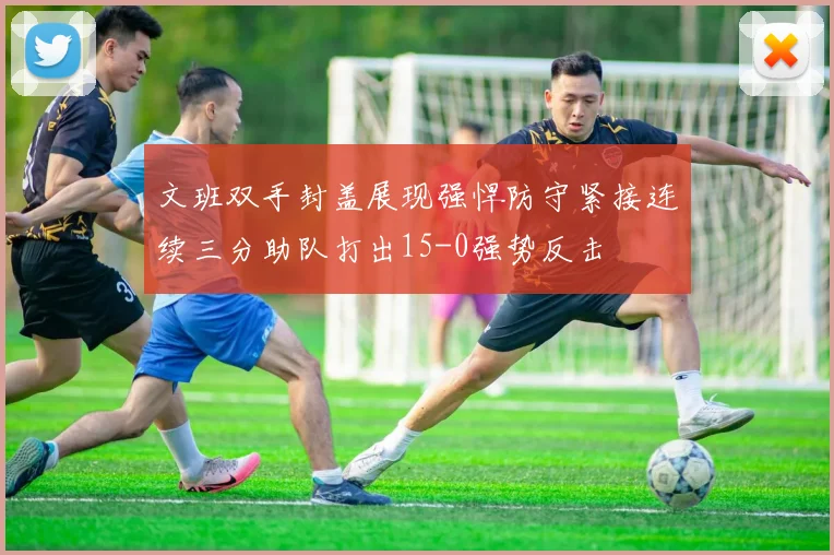 文班双手封盖展现强悍防守紧接连续三分助队打出15-0强势反击