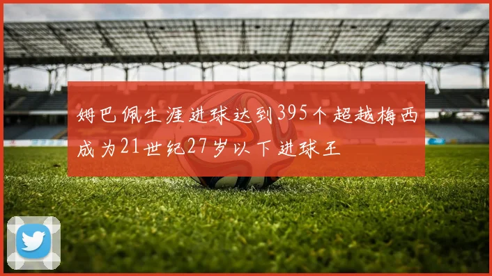 姆巴佩生涯进球达到395个超越梅西成为21世纪27岁以下进球王