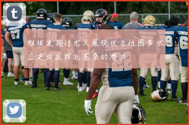 维埃里期待尤文展现攻击性图多尔应更好发挥孔塞桑的潜力