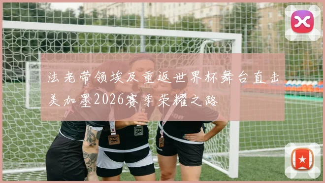 法老带领埃及重返世界杯舞台直击美加墨2026赛季荣耀之路