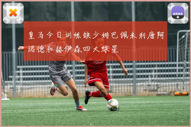 皇马今日训练缺少姆巴佩米利唐阿诺德和赫伊森四大球星