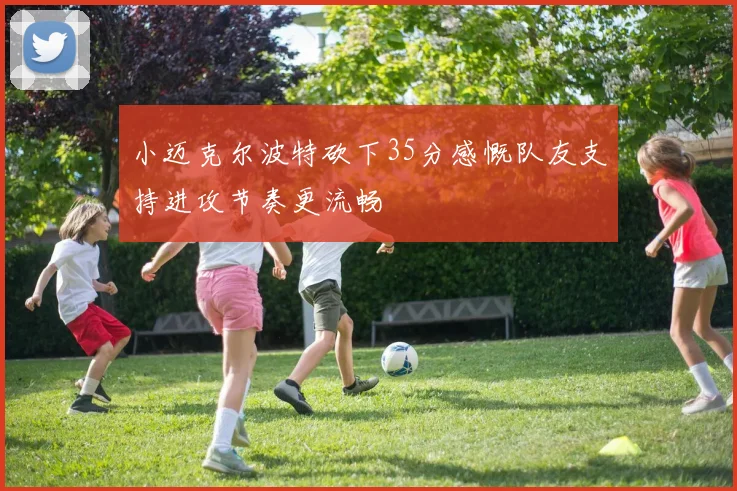 小迈克尔波特砍下35分感慨队友支持进攻节奏更流畅