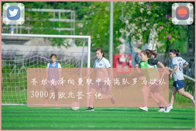 齐尔克泽向曼联申请离队罗马欲以3000万欧元签下他