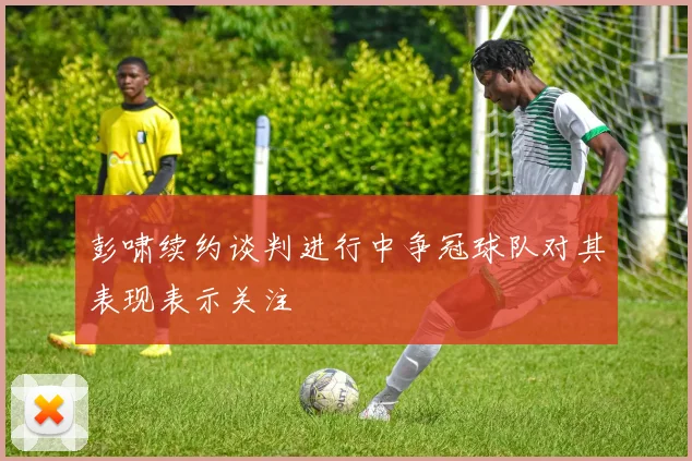 彭啸续约谈判进行中争冠球队对其表现表示关注