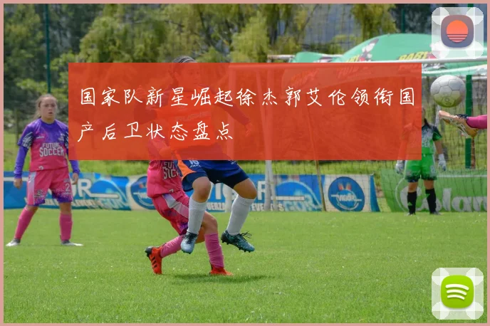 国家队新星崛起徐杰郭艾伦领衔国产后卫状态盘点