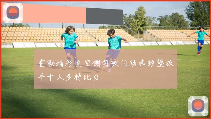 霍勒精彩凌空侧勾破门助弗赖堡扳平十人多特比分