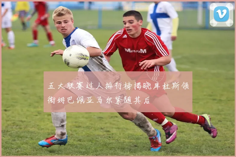 五大联赛过人排行榜揭晓库杜斯领衔姆巴佩亚马尔紧随其后