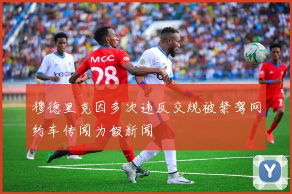 穆德里克因多次违反交规被禁驾网约车传闻为假新闻