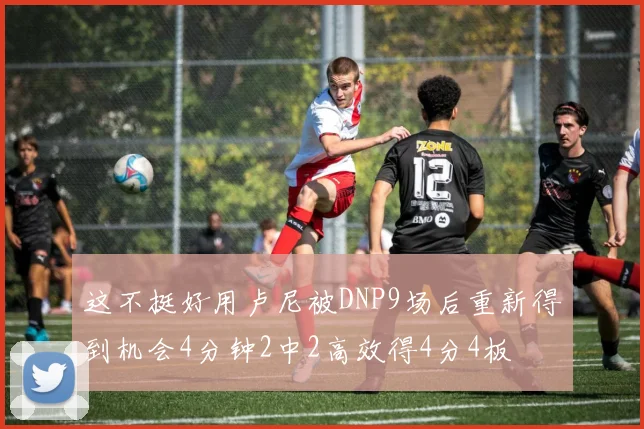 这不挺好用卢尼被DNP9场后重新得到机会4分钟2中2高效得4分4板