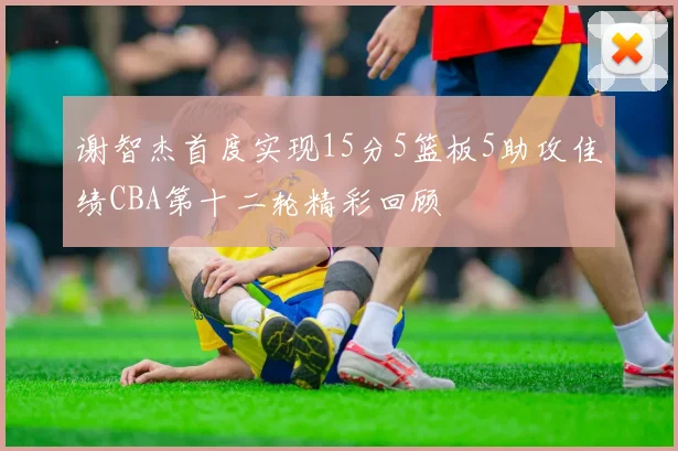 谢智杰首度实现15分5篮板5助攻佳绩CBA第十二轮精彩回顾