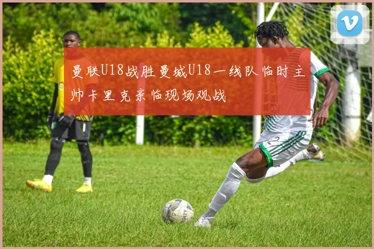 曼联U18战胜曼城U18一线队临时主帅卡里克亲临现场观战
