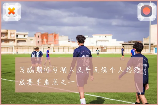 马威期待与湖人交手五场个人恩怨成赛季看点之一