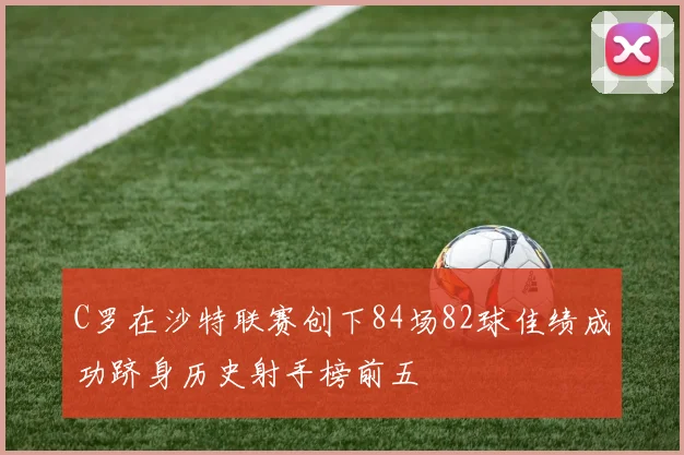 C罗在沙特联赛创下84场82球佳绩成功跻身历史射手榜前五