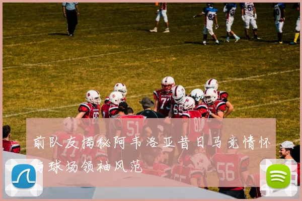 前队友揭秘阿韦洛亚昔日马竞情怀与球场领袖风范