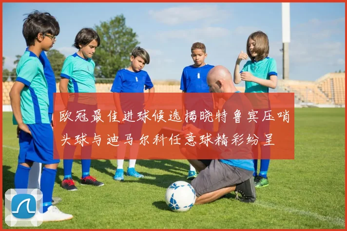 欧冠最佳进球候选揭晓特鲁宾压哨头球与迪马尔科任意球精彩纷呈