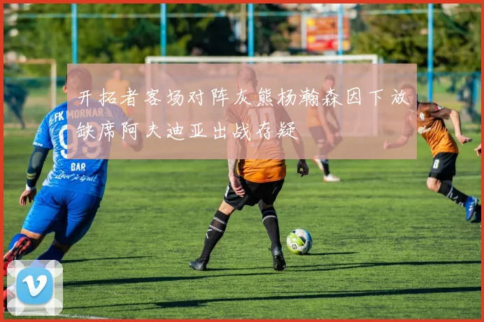 开拓者客场对阵灰熊杨瀚森因下放缺席阿夫迪亚出战存疑