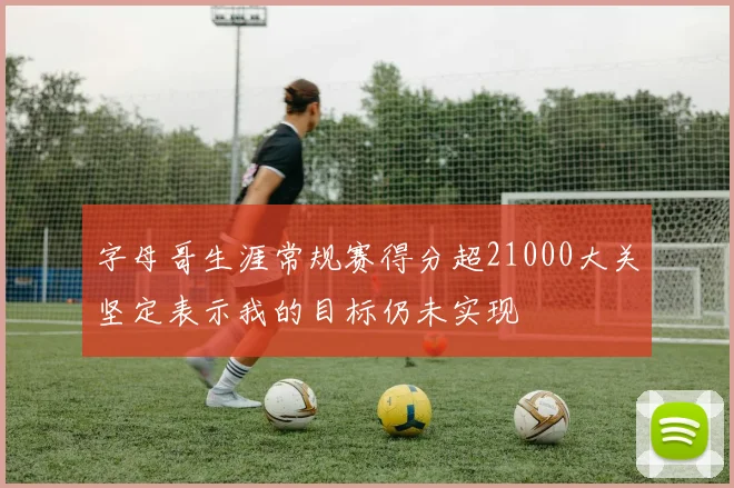 字母哥生涯常规赛得分超21000大关坚定表示我的目标仍未实现