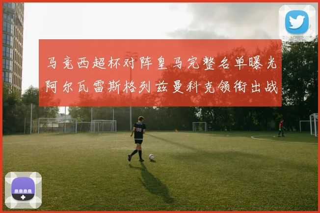 马竞西超杯对阵皇马完整名单曝光阿尔瓦雷斯格列兹曼科克领衔出战