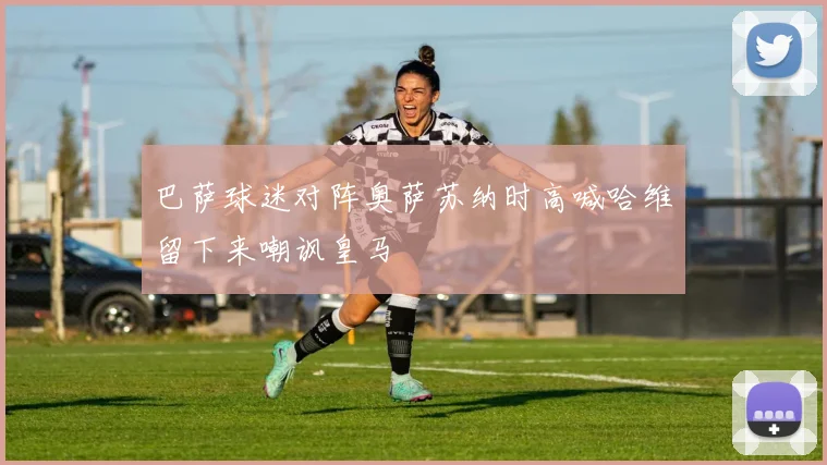 巴萨球迷对阵奥萨苏纳时高喊哈维留下来嘲讽皇马