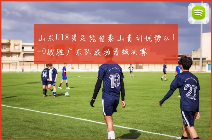 山东U18男足凭借泰山青训优势以1-0战胜广东队成功晋级决赛
