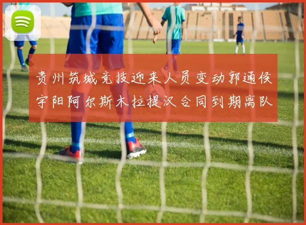 贵州筑城竞技迎来人员变动郭通侯宇阳阿尔斯木拉提汉合同到期离队