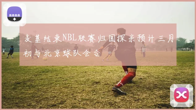 麦基结束NBL联赛归国探亲预计三月初与北京球队会合